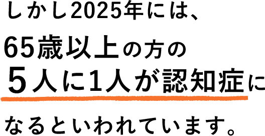 しかし2025年には、65歳以上の方の○人に1人が認知症になるといわれています。
