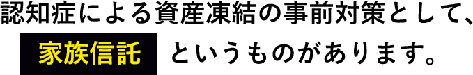 認知症による資産凍結の事前対策として、家族信託　というものがあります。