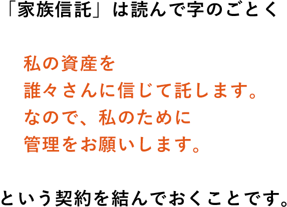 「家族信託」は読んで字のごとく<私の資産を誰々さんに信じて託します。なので、私のために
管理をお願いします>という契約を結んでおくことです。