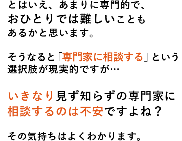 とはいえ、あまりに専門的で、おひとりでは難しいこともあるかと思います。そうなると「専門家に相談する」という選択肢が現実的ですが…いきなり見ず知らずの専門家に相談するのは不安ですよね？その気持ちはよくわかります。