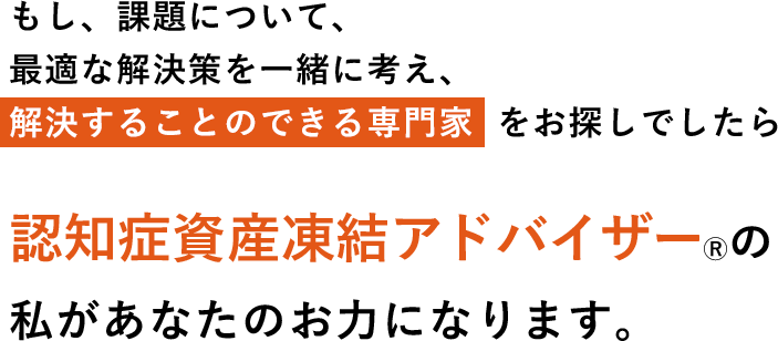 もし、課題について、最適な解決策を一緒に考え、解決することのできる専門家  をお探しでしたら認知症資産凍結アドバイザーⓇの私があなたのお力になります。