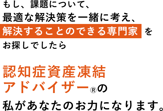 もし、課題について、最適な解決策を一緒に考え、解決することのできる専門家  をお探しでしたら認知症資産凍結アドバイザーⓇの私があなたのお力になります。